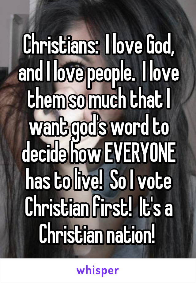 Christians:  I love God, and I love people.  I love them so much that I want god's word to decide how EVERYONE has to live!  So I vote Christian first!  It's a Christian nation! 