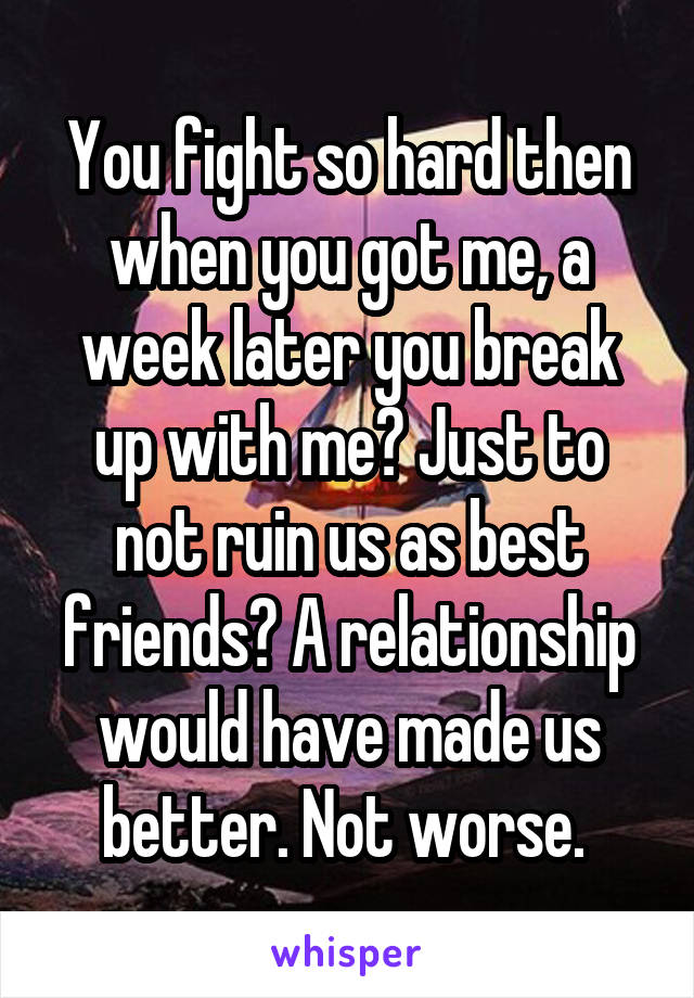 You fight so hard then when you got me, a week later you break up with me? Just to not ruin us as best friends? A relationship would have made us better. Not worse. 