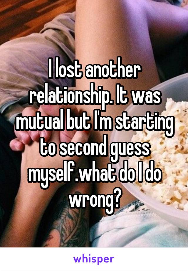 I lost another relationship. It was mutual but I'm starting to second guess myself.what do I do wrong?