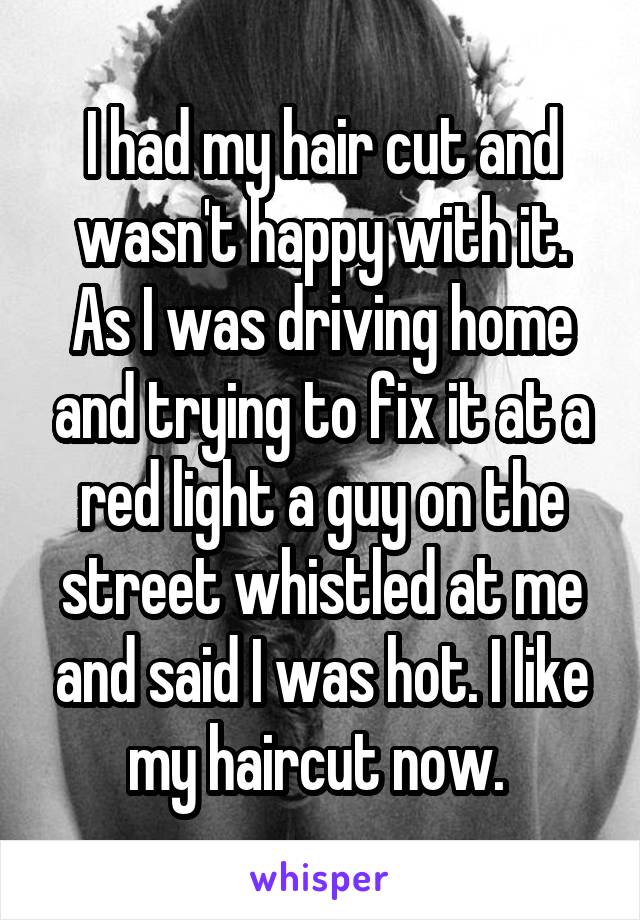 I had my hair cut and wasn't happy with it. As I was driving home and trying to fix it at a red light a guy on the street whistled at me and said I was hot. I like my haircut now. 