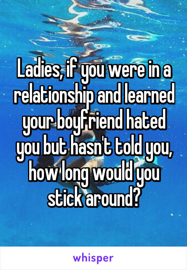 Ladies, if you were in a relationship and learned your boyfriend hated you but hasn't told you, how long would you stick around?