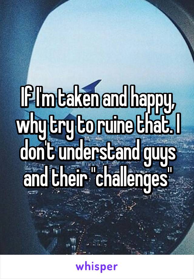 If I'm taken and happy, why try to ruine that. I don't understand guys and their "challenges"