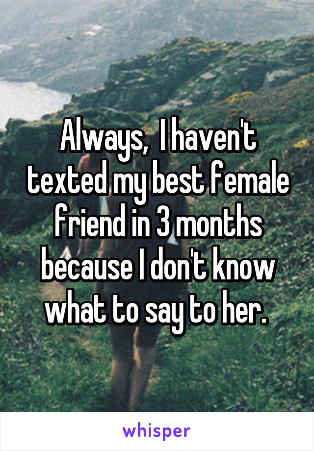 Always,  I haven't texted my best female friend in 3 months because I don't know what to say to her. 