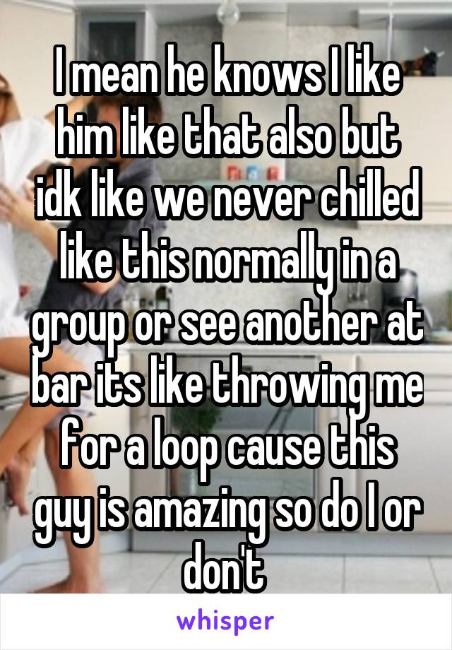 I mean he knows I like him like that also but idk like we never chilled like this normally in a group or see another at bar its like throwing me for a loop cause this guy is amazing so do I or don't 