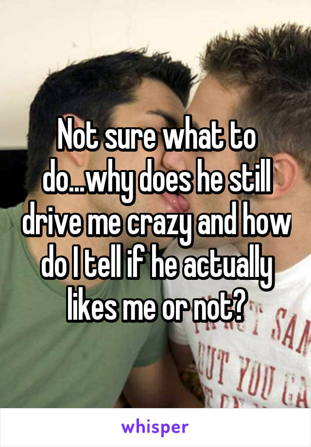 Not sure what to do...why does he still drive me crazy and how do I tell if he actually likes me or not?