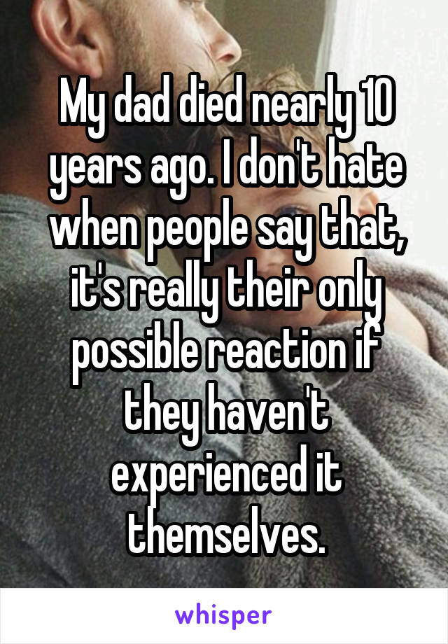 My dad died nearly 10 years ago. I don't hate when people say that, it's really their only possible reaction if they haven't experienced it themselves.