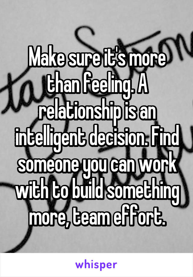 Make sure it's more than feeling. A relationship is an intelligent decision. Find someone you can work with to build something more, team effort.