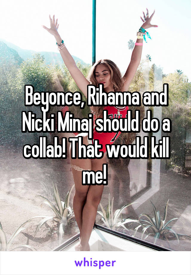 Beyonce, Rihanna and Nicki Minaj should do a collab! That would kill me! 