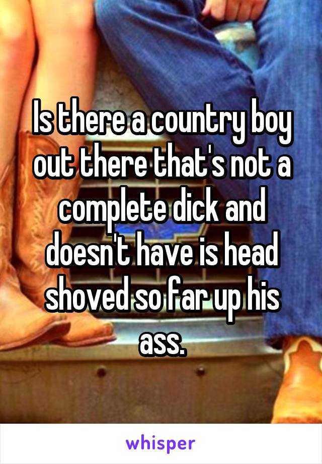 Is there a country boy out there that's not a complete dick and doesn't have is head shoved so far up his ass.