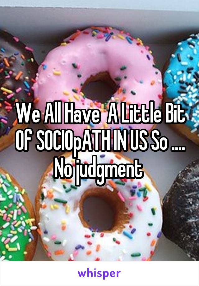 We All Have  A Little Bit Of SOCIOpATH IN US So ....
No judgment 