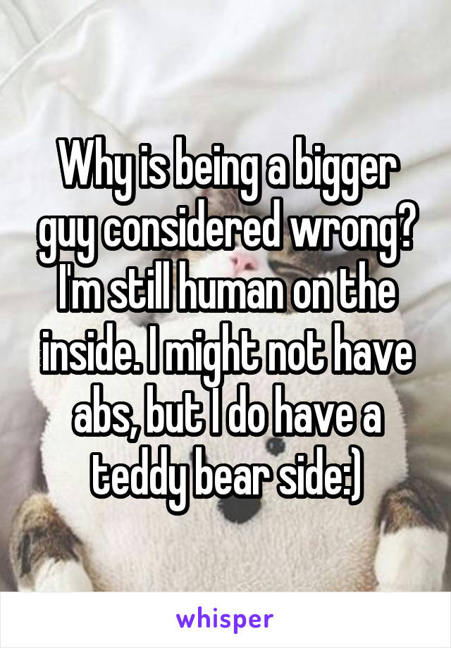 Why is being a bigger guy considered wrong? I'm still human on the inside. I might not have abs, but I do have a teddy bear side:)