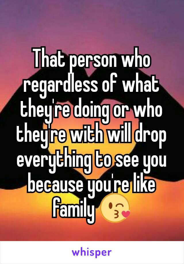 That person who regardless of what they're doing or who they're with will drop everything to see you because you're like family 😘