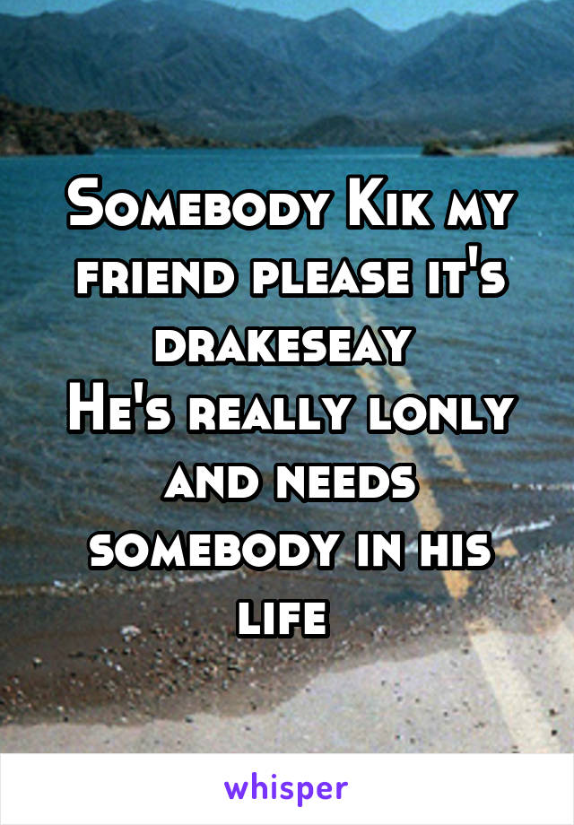 Somebody Kik my friend please it's drakeseay 
He's really lonly and needs somebody in his life 