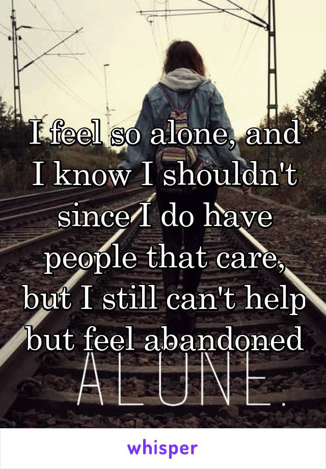 I feel so alone, and I know I shouldn't since I do have people that care, but I still can't help but feel abandoned