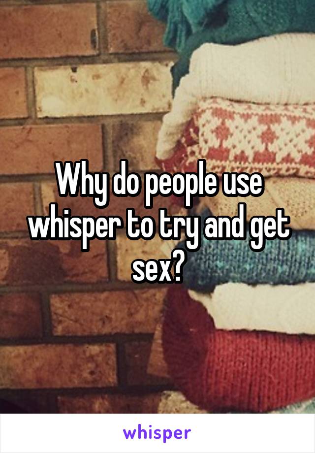 Why do people use whisper to try and get sex?