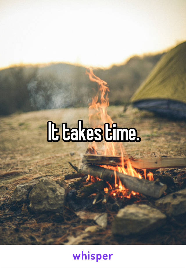 It takes time.