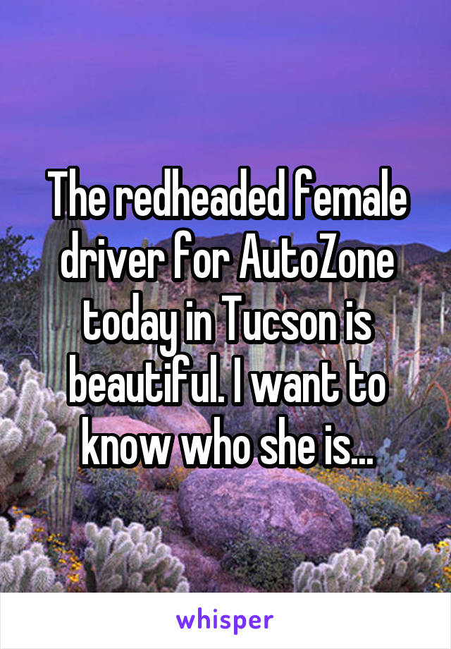 The redheaded female driver for AutoZone today in Tucson is beautiful. I want to know who she is...