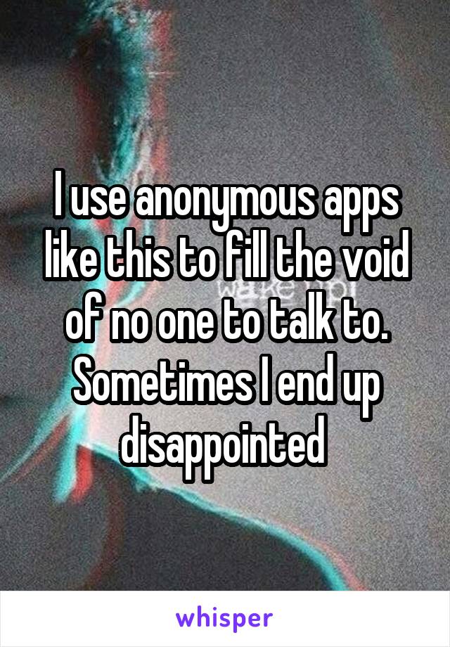 I use anonymous apps like this to fill the void of no one to talk to. Sometimes I end up disappointed 