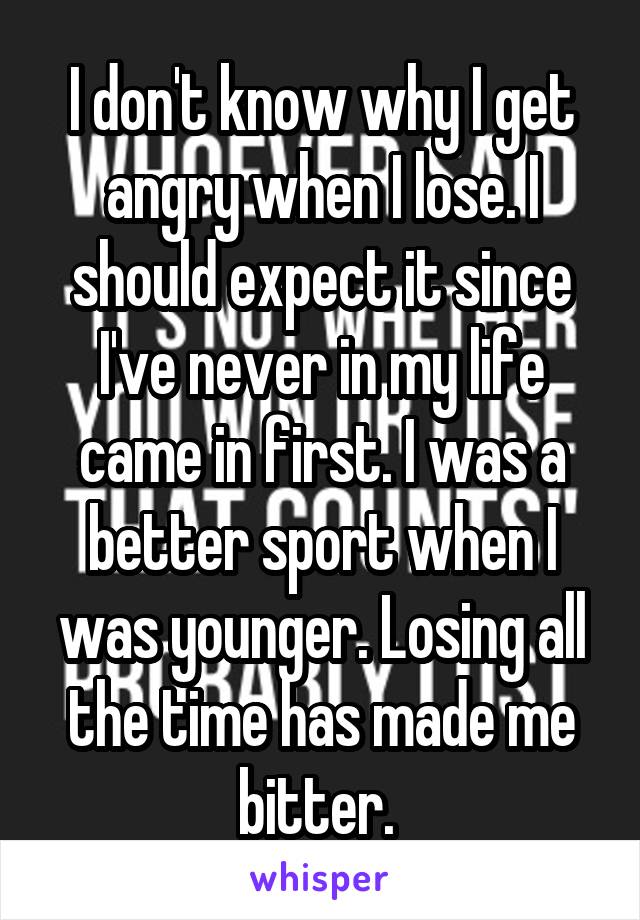 I don't know why I get angry when I lose. I should expect it since I've never in my life came in first. I was a better sport when I was younger. Losing all the time has made me bitter. 