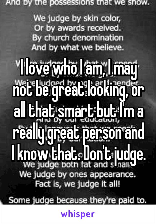 I love who I am, I may not be great looking, or all that smart but I'm a really great person and I know that. Don't judge.