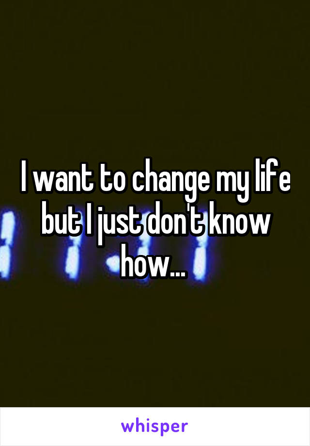 I want to change my life but I just don't know how... 