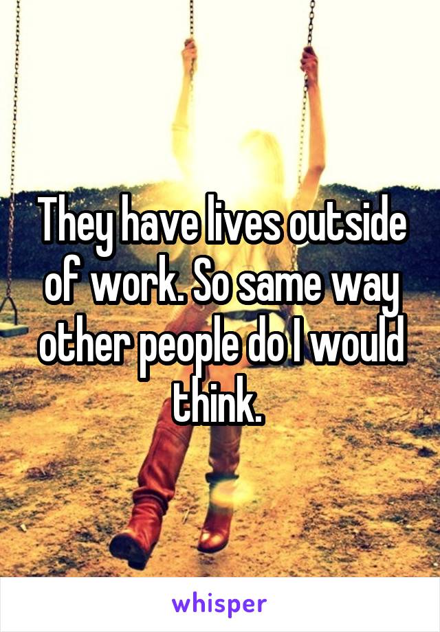 They have lives outside of work. So same way other people do I would think. 