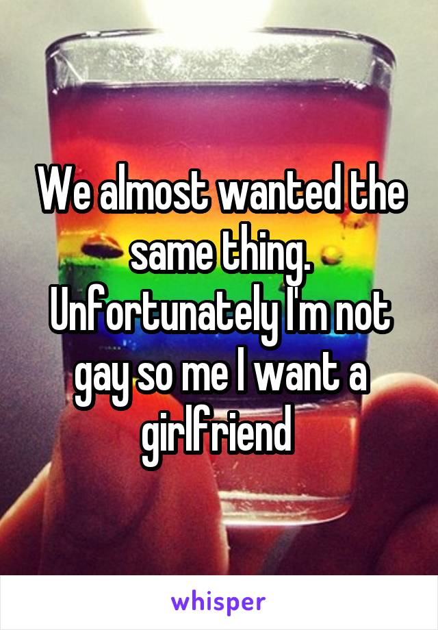 We almost wanted the same thing. Unfortunately I'm not gay so me I want a girlfriend 