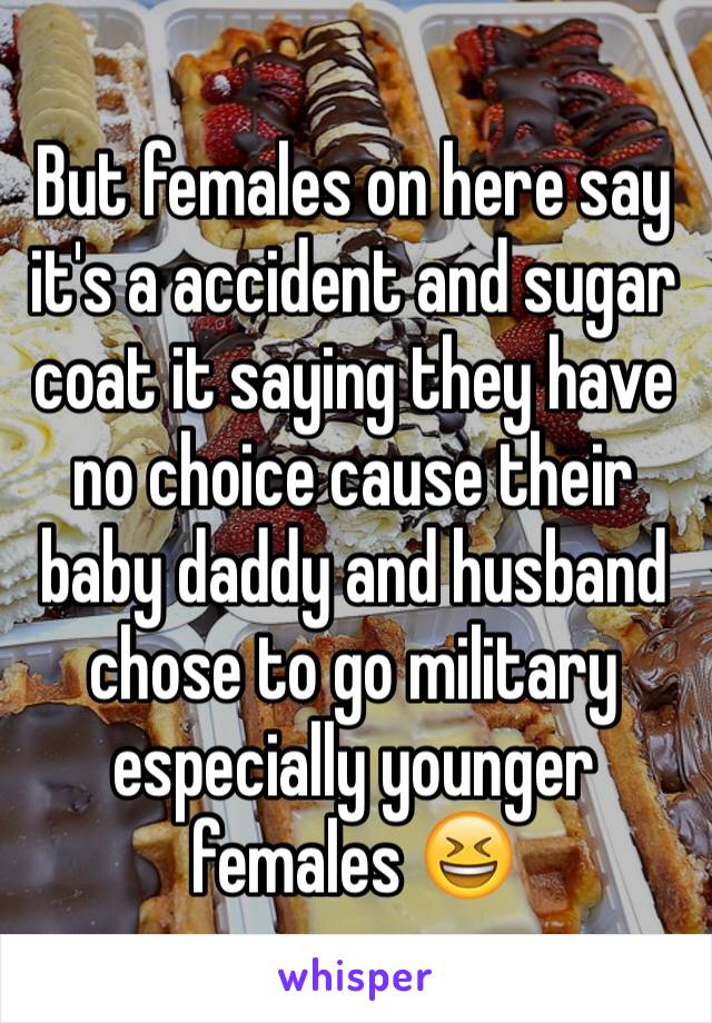 But females on here say it's a accident and sugar coat it saying they have no choice cause their baby daddy and husband chose to go military especially younger females 😆