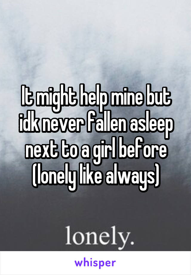 It might help mine but idk never fallen asleep next to a girl before (lonely like always)