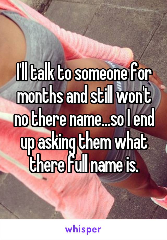 I'll talk to someone for months and still won't no there name...so I end up asking them what there full name is.