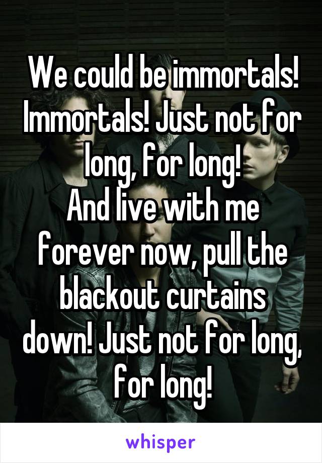 We could be immortals! Immortals! Just not for long, for long!
And live with me forever now, pull the blackout curtains down! Just not for long, for long!