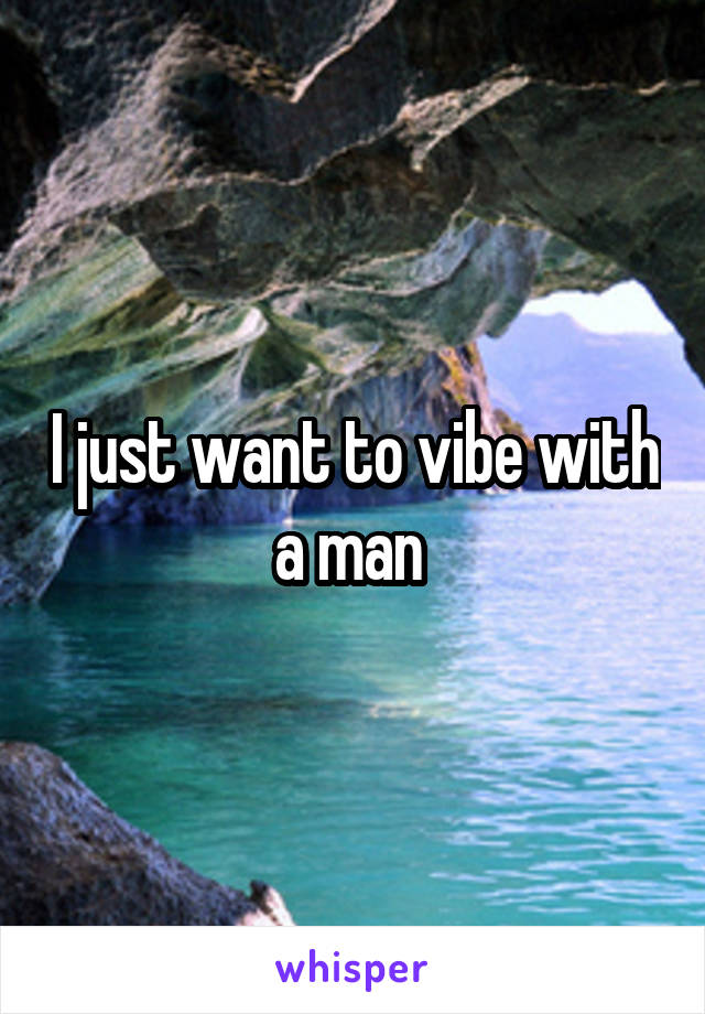 I just want to vibe with a man 