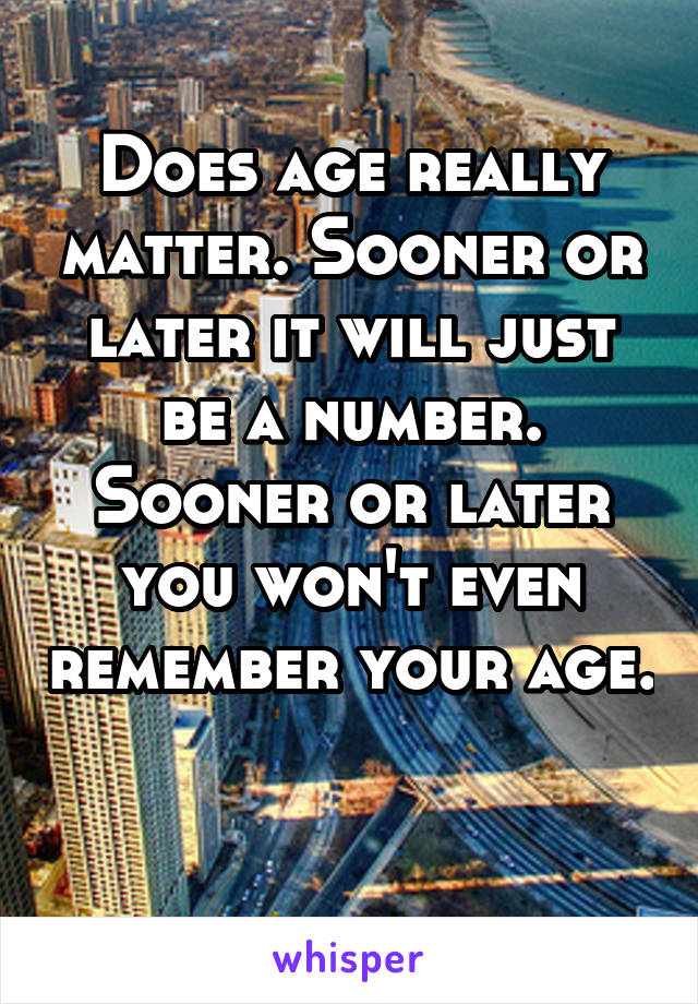 Does age really matter. Sooner or later it will just be a number. Sooner or later you won't even remember your age. 
