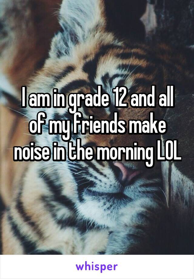 I am in grade 12 and all of my friends make noise in the morning LOL 