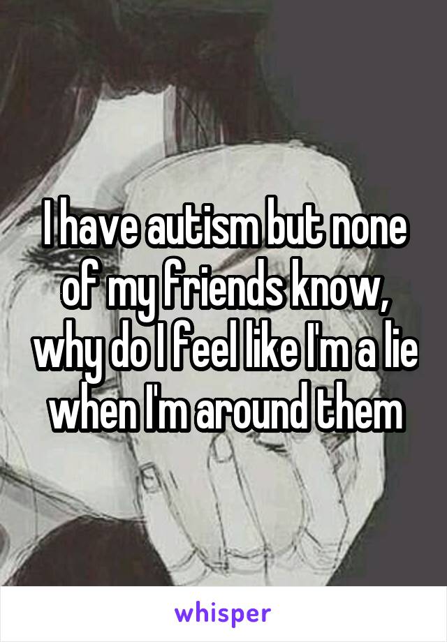 I have autism but none of my friends know, why do I feel like I'm a lie when I'm around them