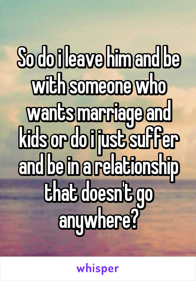 So do i leave him and be with someone who wants marriage and kids or do i just suffer and be in a relationship that doesn't go anywhere?