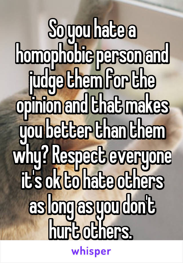 So you hate a homophobic person and judge them for the opinion and that makes you better than them why? Respect everyone it's ok to hate others as long as you don't hurt others. 