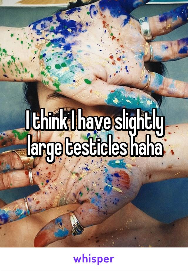 I think I have slightly large testicles haha