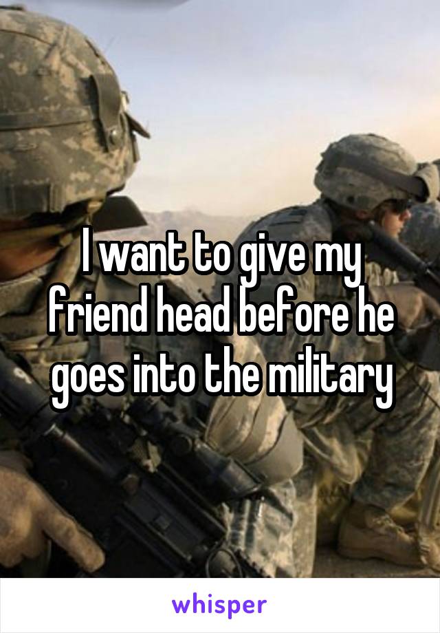 I want to give my friend head before he goes into the military