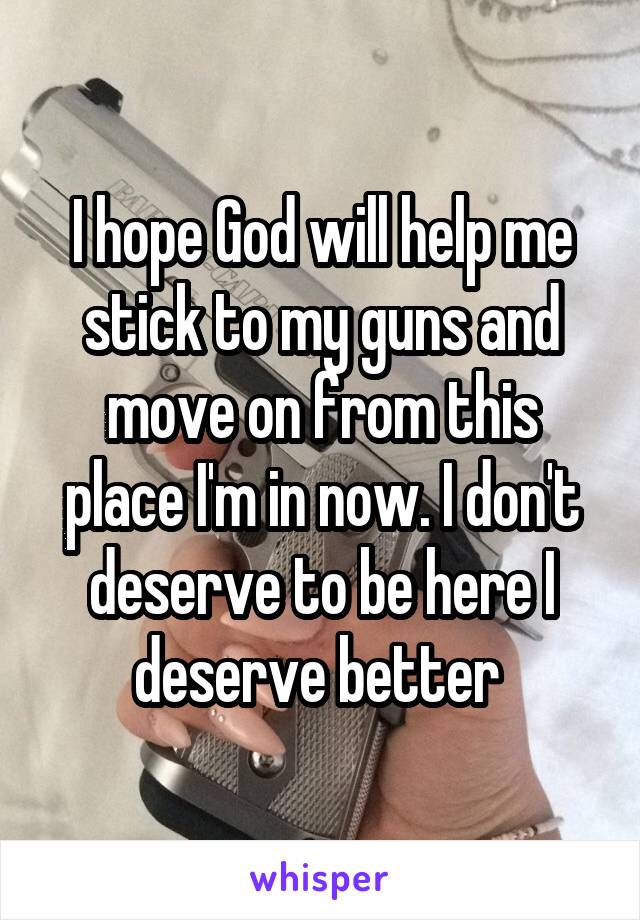 I hope God will help me stick to my guns and move on from this place I'm in now. I don't deserve to be here I deserve better 