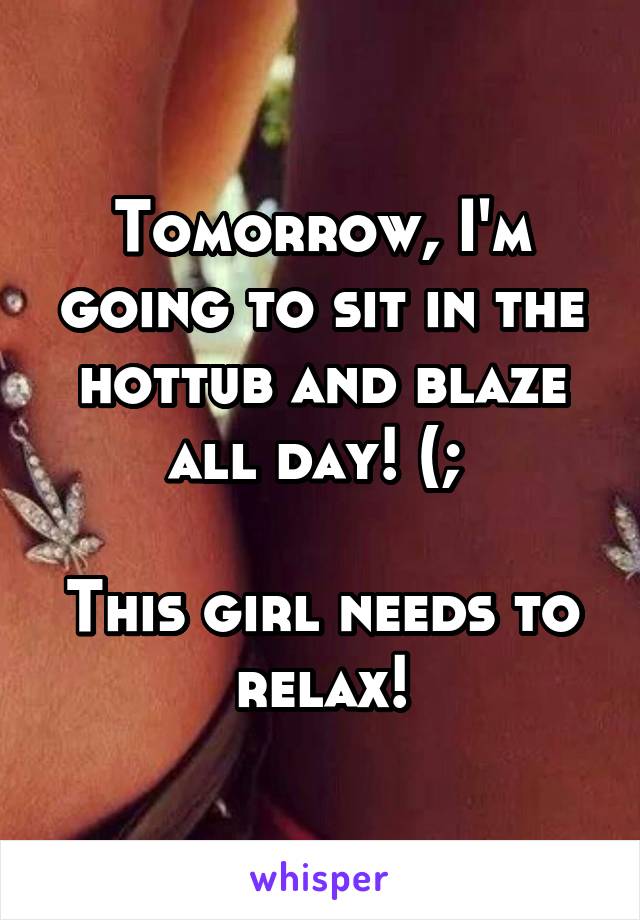 Tomorrow, I'm going to sit in the hottub and blaze all day! (; 

This girl needs to relax!