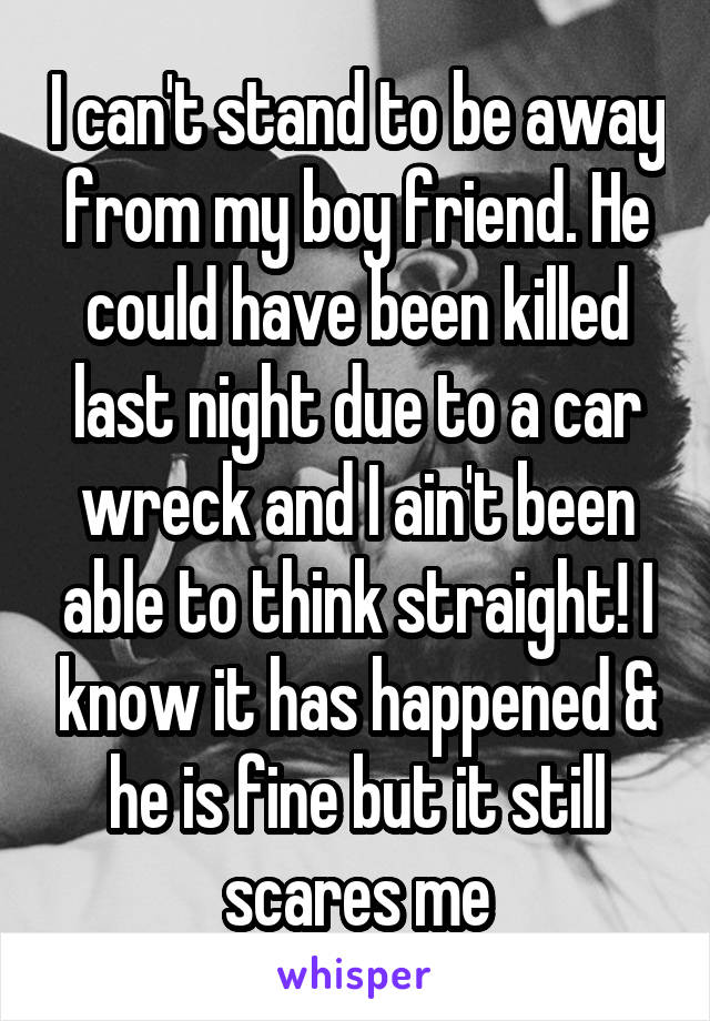 I can't stand to be away from my boy friend. He could have been killed last night due to a car wreck and I ain't been able to think straight! I know it has happened & he is fine but it still scares me