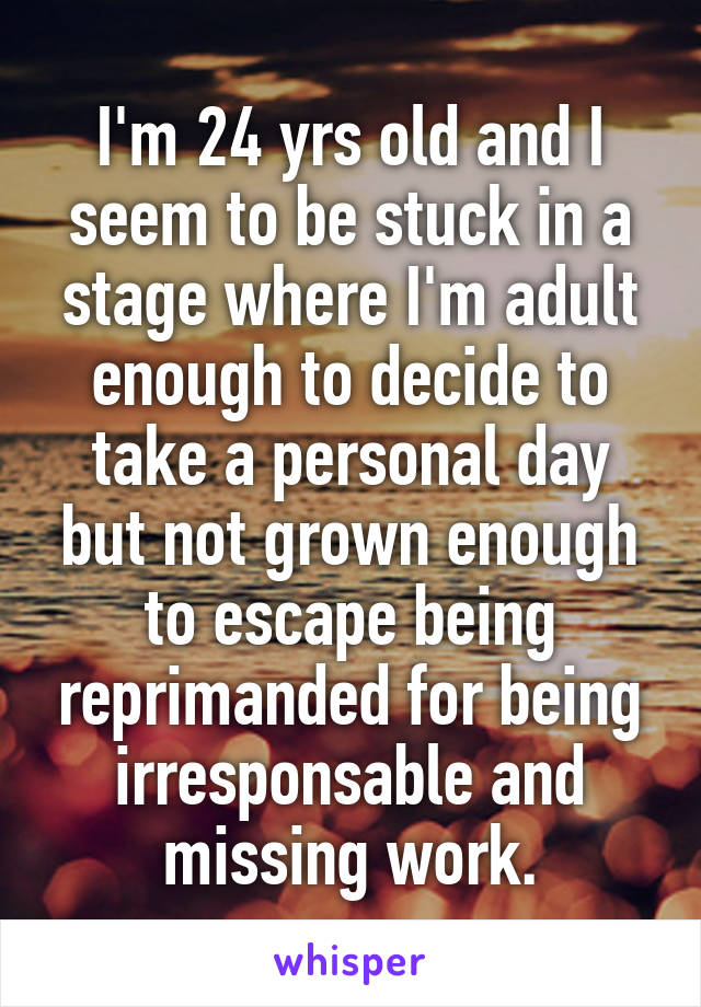 I'm 24 yrs old and I seem to be stuck in a stage where I'm adult enough to decide to take a personal day but not grown enough to escape being reprimanded for being irresponsable and missing work.