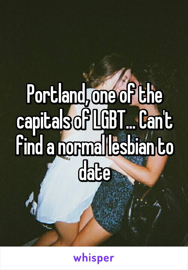 Portland, one of the capitals of LGBT... Can't find a normal lesbian to date