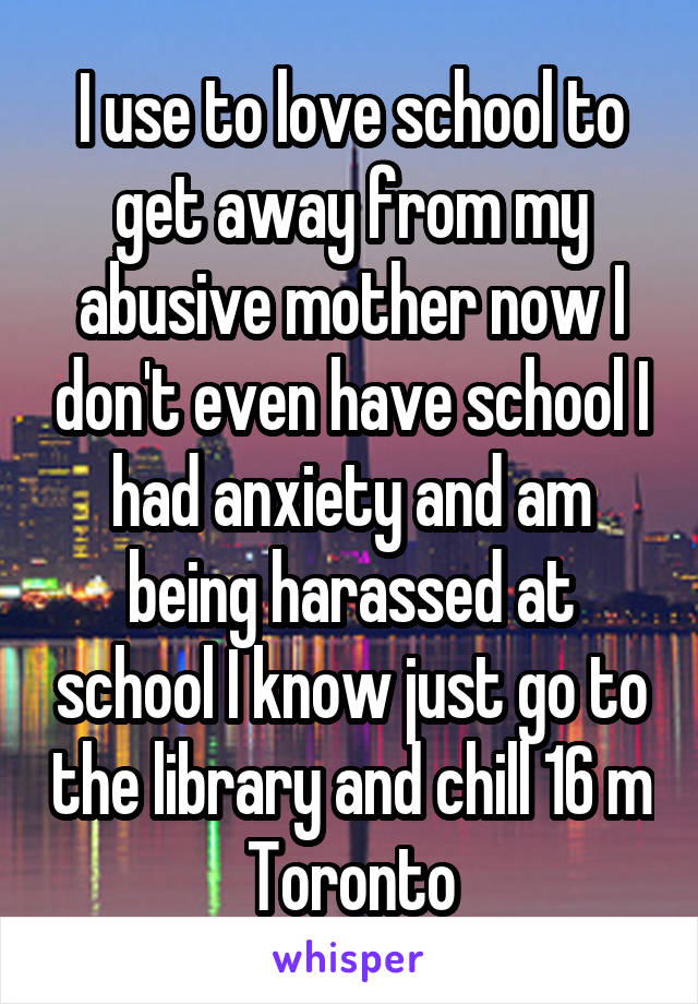 I use to love school to get away from my abusive mother now I don't even have school I had anxiety and am being harassed at school I know just go to the library and chill 16 m Toronto