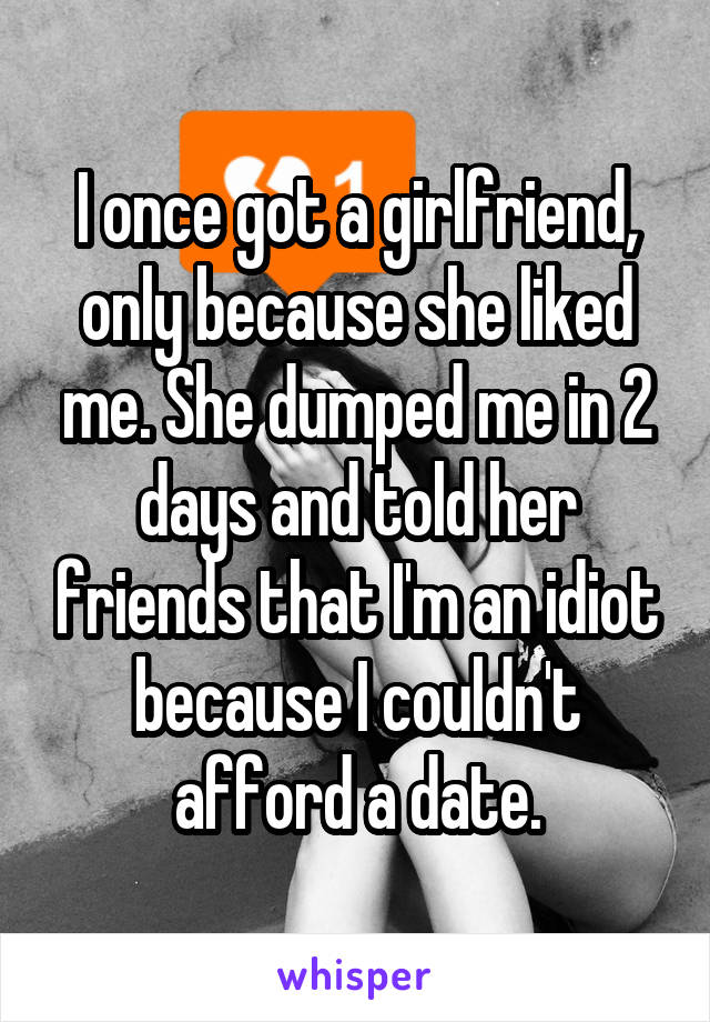 I once got a girlfriend, only because she liked me. She dumped me in 2 days and told her friends that I'm an idiot because I couldn't afford a date.