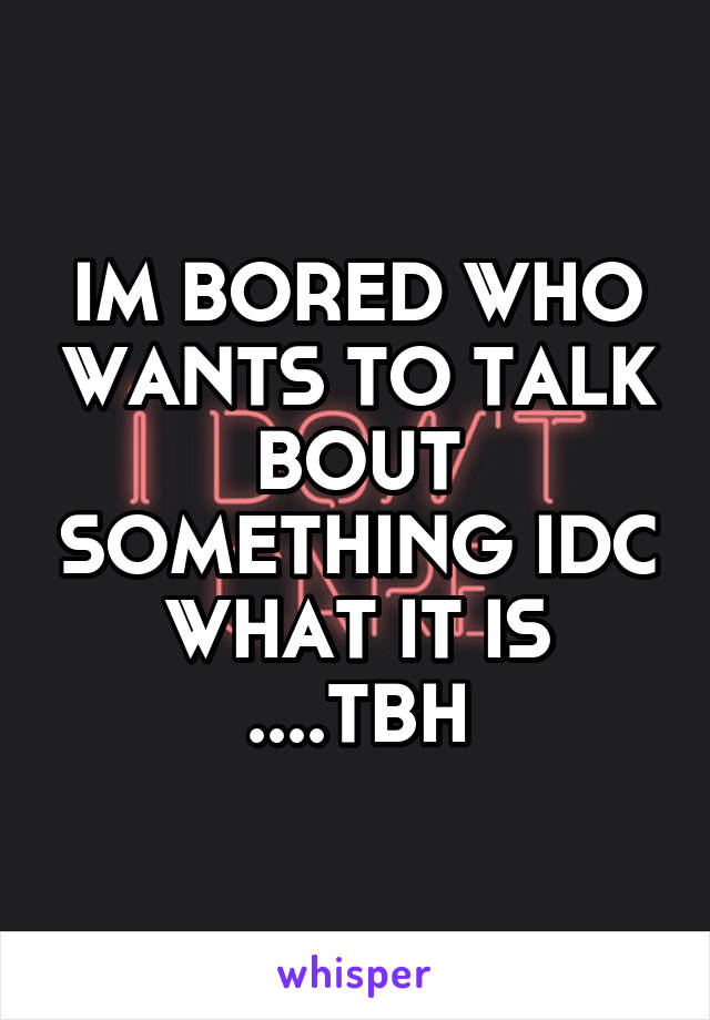 IM BORED WHO WANTS TO TALK BOUT SOMETHING IDC WHAT IT IS ....TBH