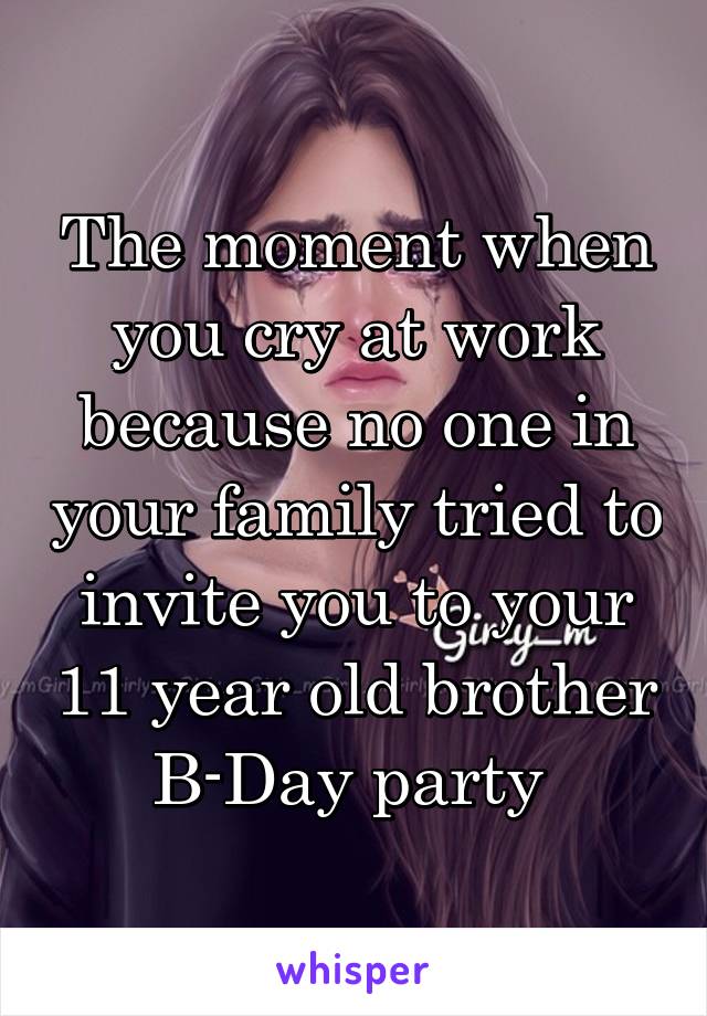 The moment when you cry at work because no one in your family tried to invite you to your 11 year old brother B-Day party 