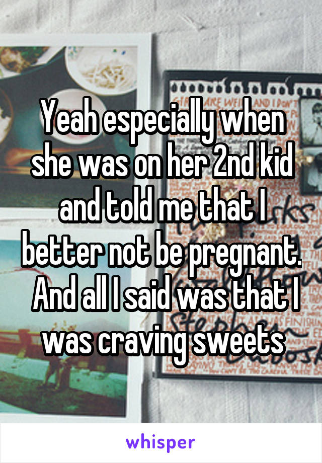 Yeah especially when she was on her 2nd kid and told me that I better not be pregnant.  And all I said was that I was craving sweets