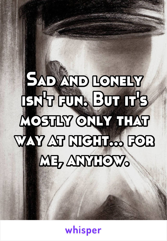 Sad and lonely isn't fun. But it's mostly only that way at night... for me, anyhow.